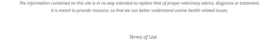 The information contained on this site is in no way intended to replace that of proper veterinary advice, diagnosis or treatment. It is meant to provide resource, so that we can better understand canine health related issues.  Terms of Use