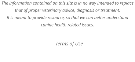 The information contained on this site is in no way intended to replace that of proper veterinary advice, diagnosis or treatment. It is meant to provide resource, so that we can better understand canine health related issues.  Terms of Use