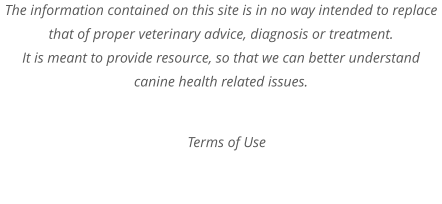 The information contained on this site is in no way intended to replace that of proper veterinary advice, diagnosis or treatment. It is meant to provide resource, so that we can better understand canine health related issues.  Terms of Use