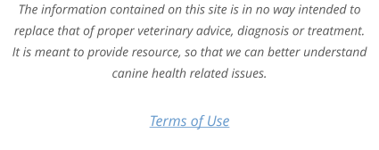 Terms of Use The information contained on this site is in no way intended to replace that of proper veterinary advice, diagnosis or treatment. It is meant to provide resource, so that we can better understand canine health related issues.